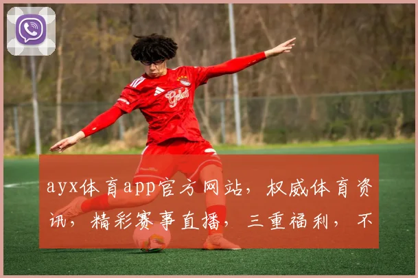 ayx体育app官方网站，权威体育资讯，精彩赛事直播，三重福利，不容错过
