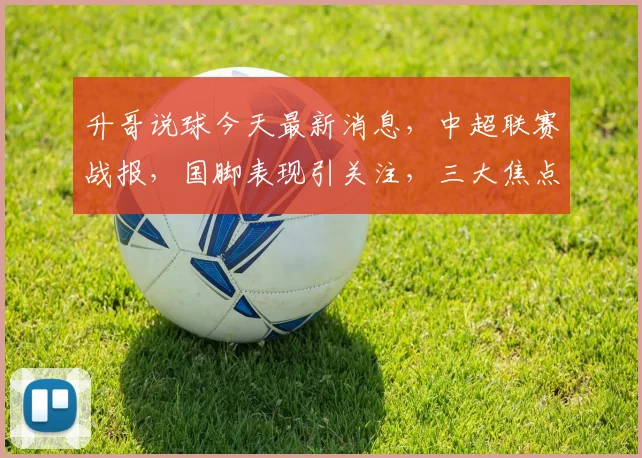 升哥说球今天最新消息，中超联赛战报，国脚表现引关注，三大焦点不容错过，3场焦点战前瞻分析