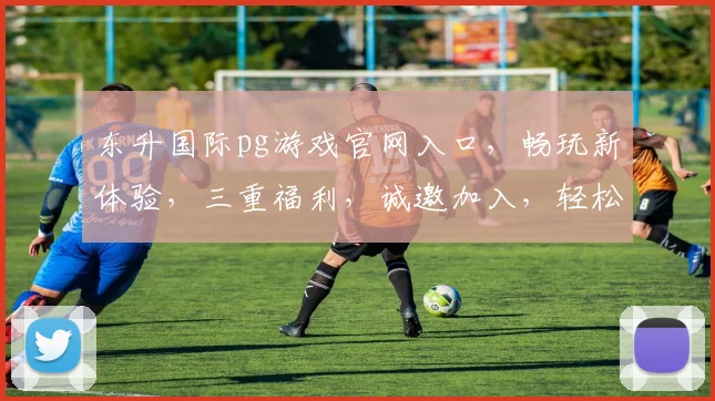 东升国际pg游戏官网入口，畅玩新体验，三重福利，诚邀加入，轻松赢取大奖