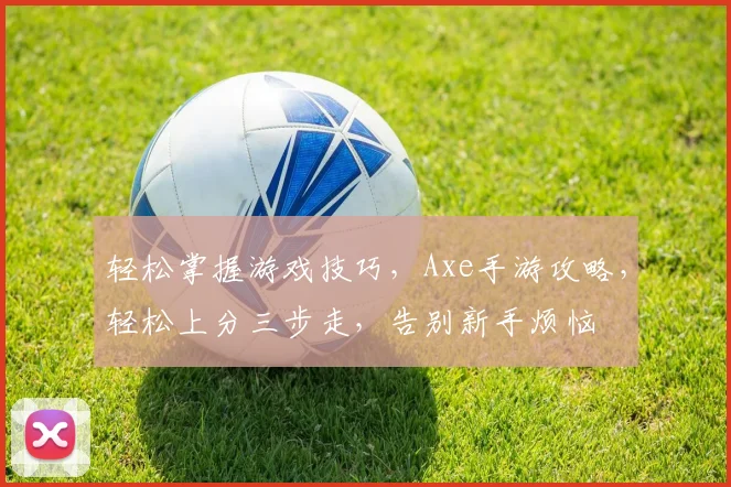 轻松掌握游戏技巧，Axe手游攻略，轻松上分三步走，告别新手烦恼