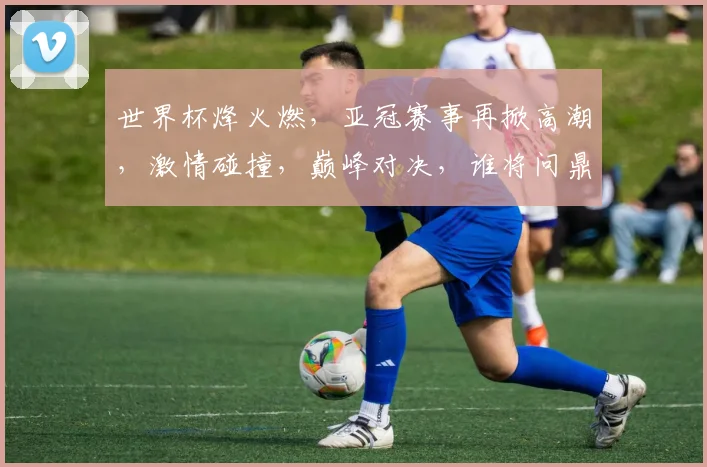 世界杯烽火燃，亚冠赛事再掀高潮，激情碰撞，巅峰对决，谁将问鼎