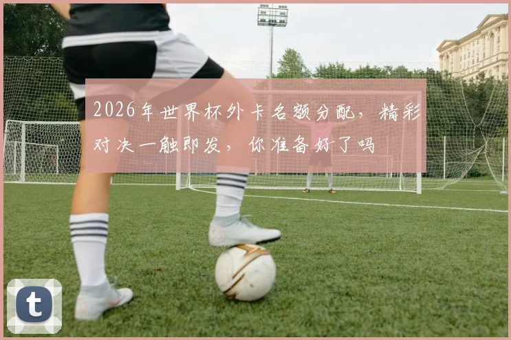 2026年世界杯外卡名额分配，精彩对决一触即发，你准备好了吗