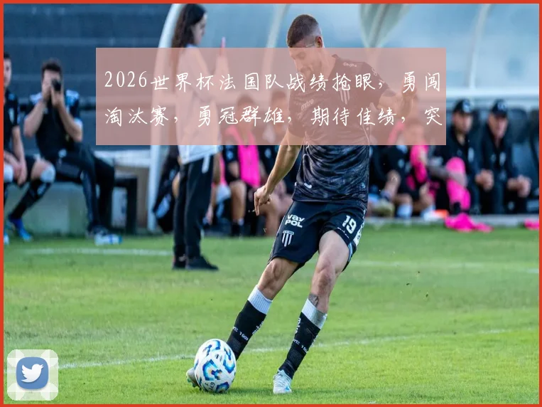 2026世界杯法国队战绩抢眼，勇闯淘汰赛，勇冠群雄，期待佳绩，突破历史