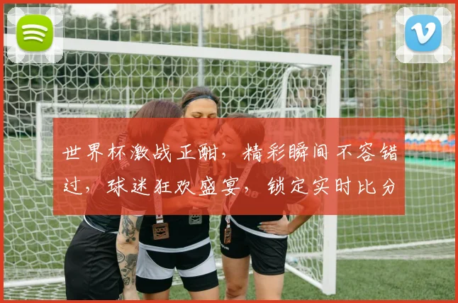 世界杯激战正酣，精彩瞬间不容错过，球迷狂欢盛宴，锁定实时比分，共赴足球盛宴