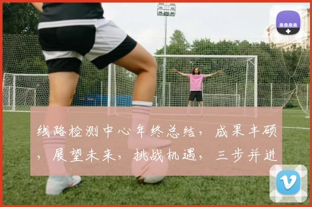 线路检测中心年终总结，成果丰硕，展望未来，挑战机遇，三步并进，共铸辉煌，