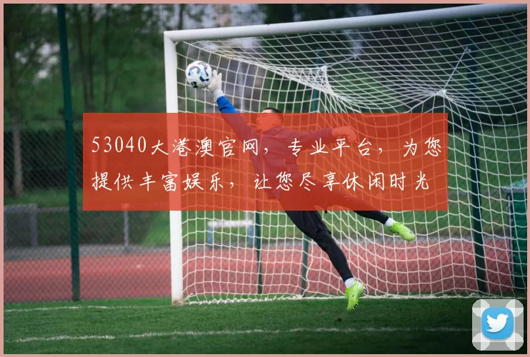 53040大港澳官网，专业平台，为您提供丰富娱乐，让您尽享休闲时光，值得信赖