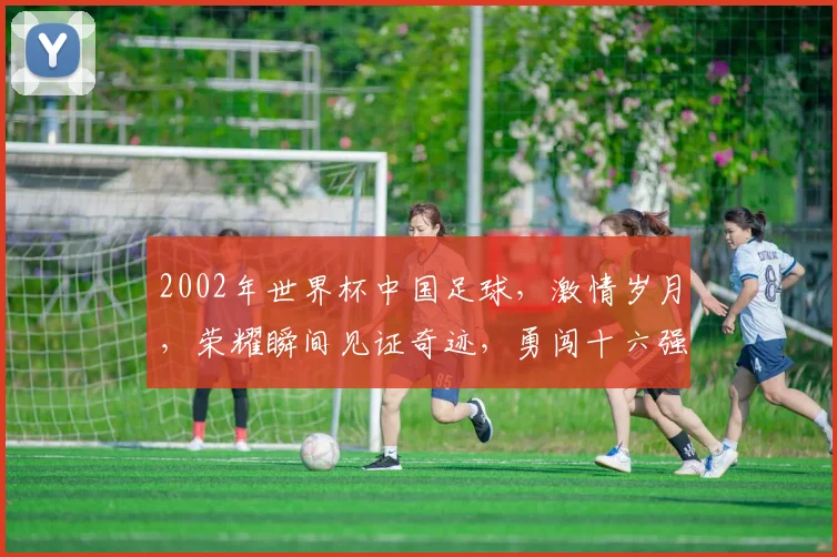 2002年世界杯中国足球，激情岁月，荣耀瞬间见证奇迹，勇闯十六强