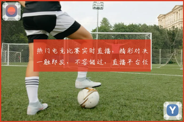 热门电竞比赛实时直播，精彩对决一触即发，不容错过，直播平台任你选，快来观看