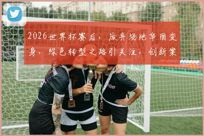 2026世界杯赛后，废弃场地华丽变身，绿色转型之路引关注，创新案例盘点